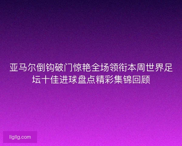 亚马尔倒钩破门惊艳全场领衔本周世界足坛十佳进球盘点精彩集锦回顾
