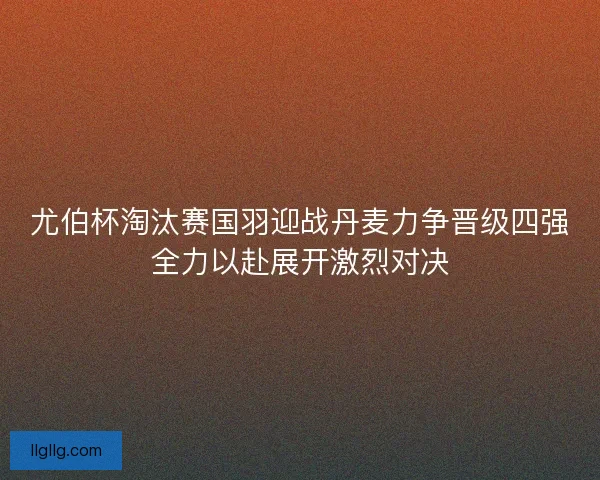尤伯杯淘汰赛国羽迎战丹麦力争晋级四强全力以赴展开激烈对决