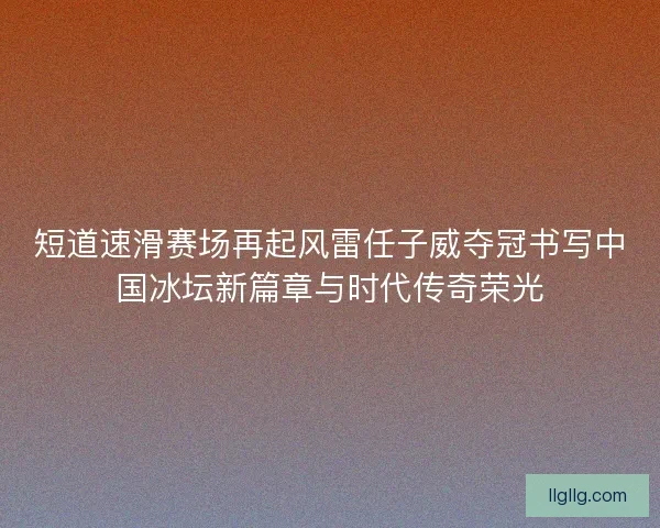 短道速滑赛场再起风雷任子威夺冠书写中国冰坛新篇章与时代传奇荣光
