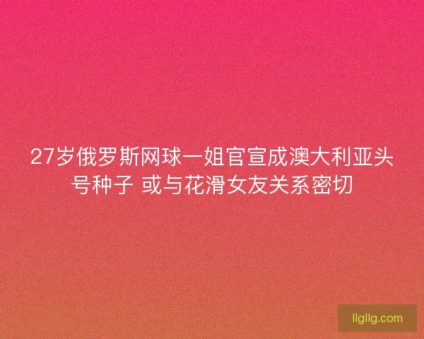 27岁俄罗斯网球一姐官宣成澳大利亚头号种子 或与花滑女友关系密切