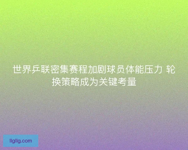 世界乒联密集赛程加剧球员体能压力 轮换策略成为关键考量