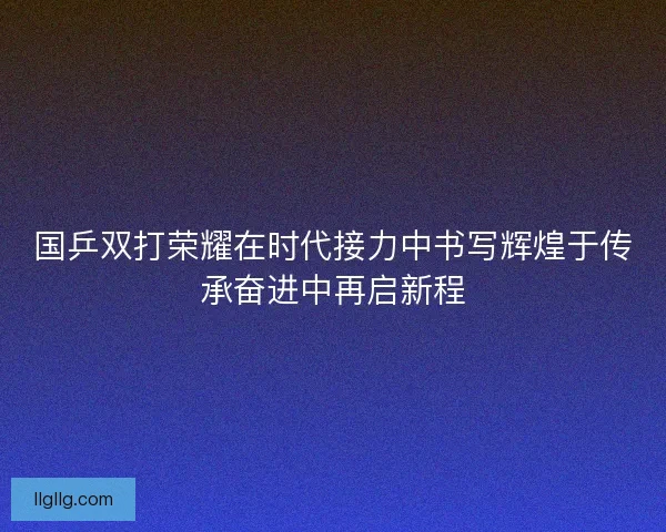 国乒双打荣耀在时代接力中书写辉煌于传承奋进中再启新程
