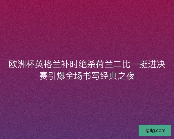 欧洲杯英格兰补时绝杀荷兰二比一挺进决赛引爆全场书写经典之夜 欧洲杯英格兰补时绝杀荷兰二比一挺进决赛引爆全场书写经典之夜