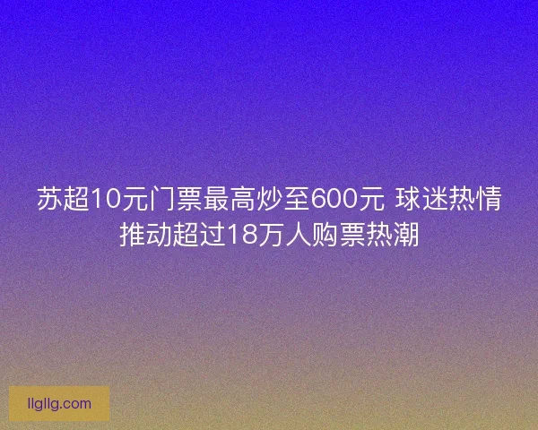 苏超10元门票最高炒至600元 球迷热情推动超过18万人购票热潮 苏超10元门票最高炒至600元 球迷热情推动超过18万人购票热潮