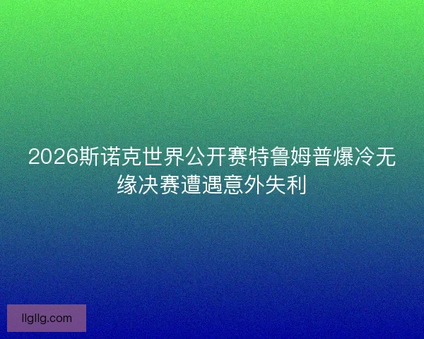 2026斯诺克世界公开赛特鲁姆普爆冷无缘决赛遭遇意外失利