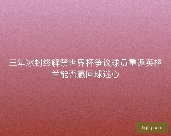三年冰封终解禁世界杯争议球员重返英格兰能否赢回球迷心