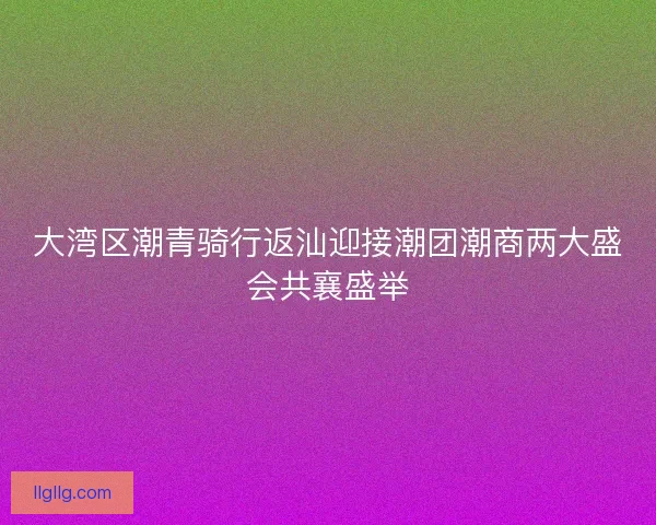 大湾区潮青骑行返汕迎接潮团潮商两大盛会共襄盛举