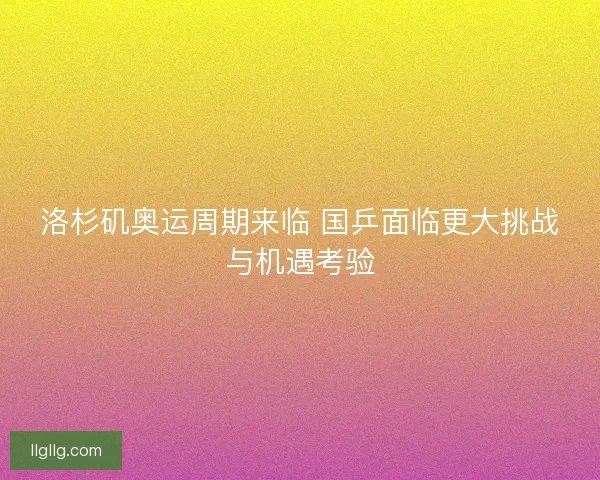洛杉矶奥运周期来临 国乒面临更大挑战与机遇考验