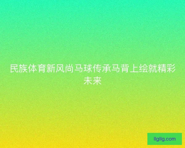 民族体育新风尚马球传承马背上绘就精彩未来