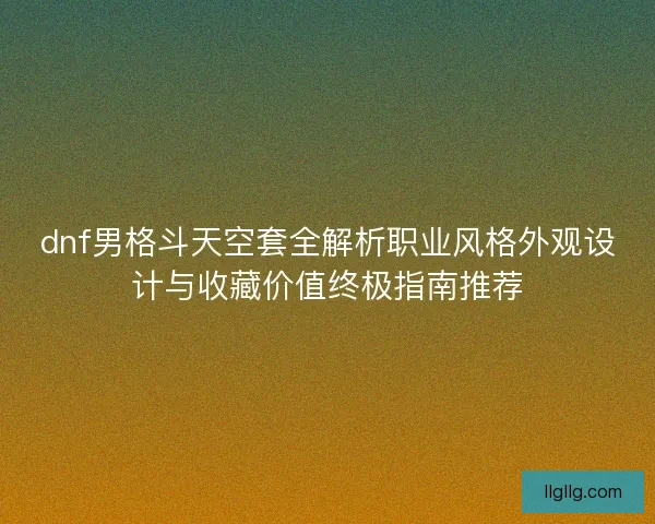 dnf男格斗天空套全解析职业风格外观设计与收藏价值终极指南推荐