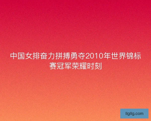 中国女排奋力拼搏勇夺2010年世界锦标赛冠军荣耀时刻