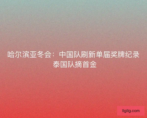 哈尔滨亚冬会：中国队刷新单届奖牌纪录 泰国队摘首金