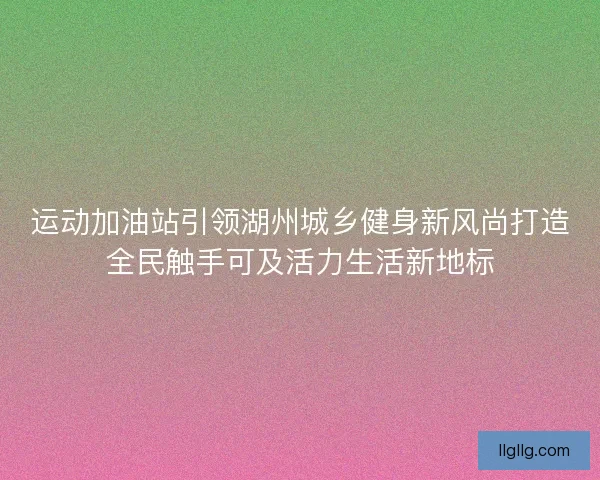 运动加油站引领湖州城乡健身新风尚打造全民触手可及活力生活新地标