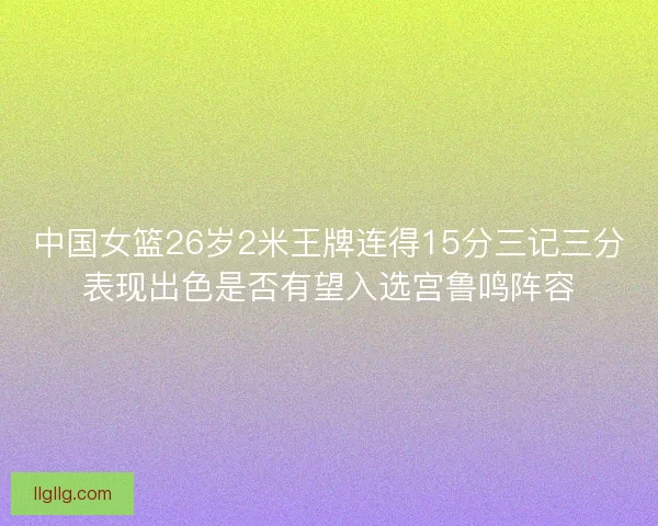 中国女篮26岁2米王牌连得15分三记三分表现出色是否有望入选宫鲁鸣阵容