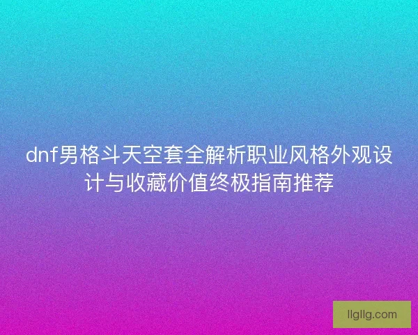 dnf男格斗天空套全解析职业风格外观设计与收藏价值终极指南推荐