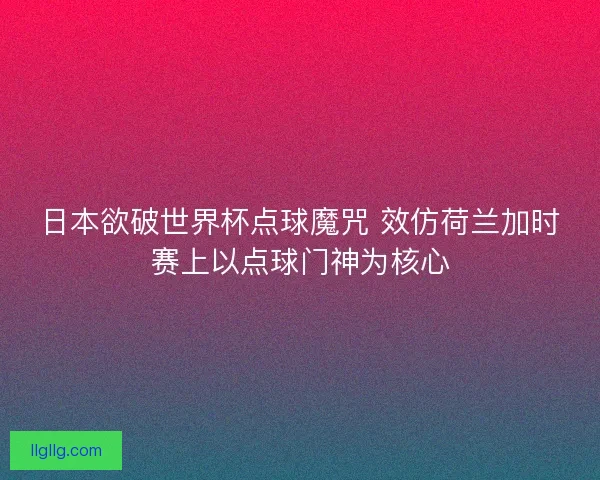 日本欲破世界杯点球魔咒 效仿荷兰加时赛上以点球门神为核心