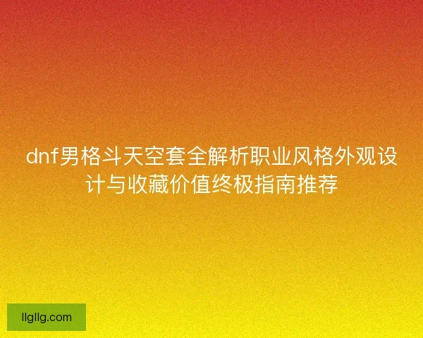 dnf男格斗天空套全解析职业风格外观设计与收藏价值终极指南推荐