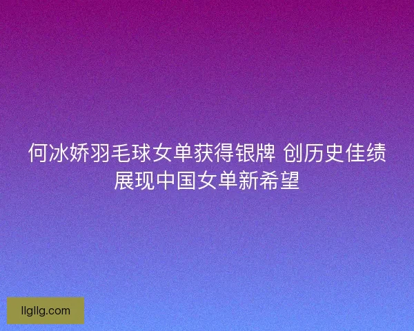 何冰娇羽毛球女单获得银牌 创历史佳绩展现中国女单新希望