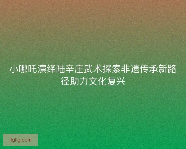 小哪吒演绎陆辛庄武术探索非遗传承新路径助力文化复兴