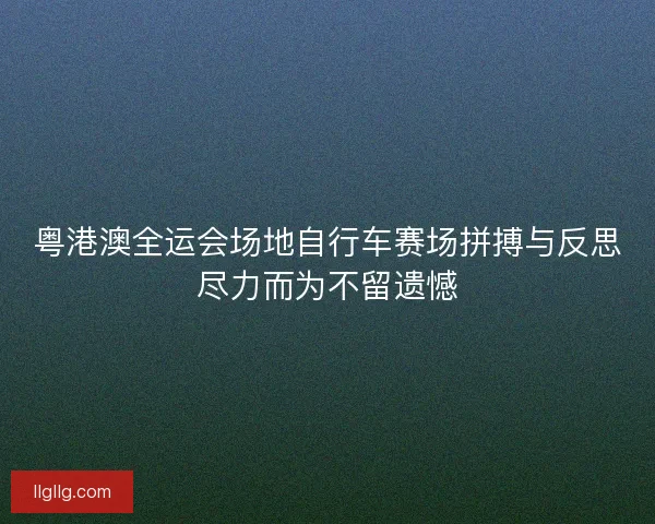 粤港澳全运会场地自行车赛场拼搏与反思尽力而为不留遗憾