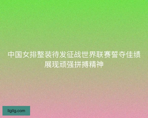 中国女排整装待发征战世界联赛誓夺佳绩展现顽强拼搏精神