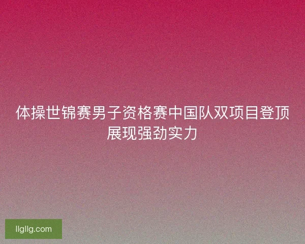 体操世锦赛男子资格赛中国队双项目登顶展现强劲实力