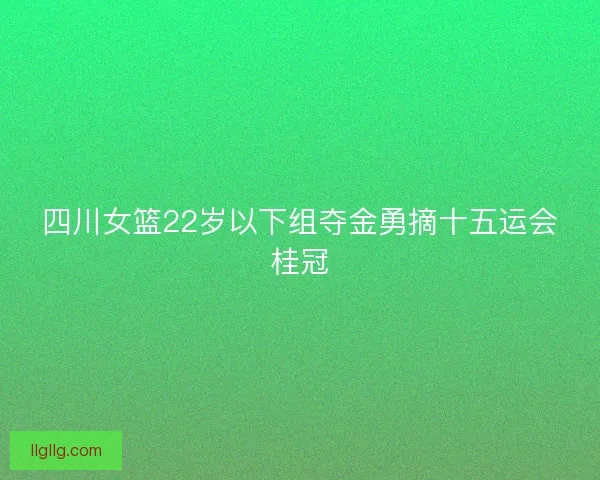 四川女篮22岁以下组夺金勇摘十五运会桂冠