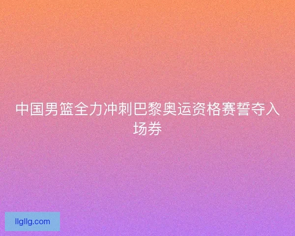 中国男篮全力冲刺巴黎奥运资格赛誓夺入场券