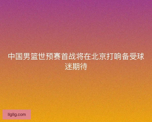 中国男篮世预赛首战将在北京打响备受球迷期待 中国男篮世预赛首战将在北京打响备受球迷期待