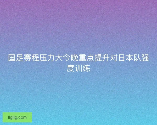 国足赛程压力大今晚重点提升对日本队强度训练 国足赛程压力大今晚重点提升对日本队强度训练