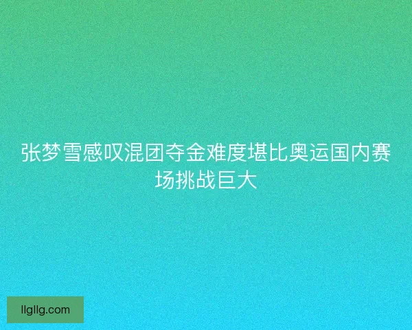 张梦雪感叹混团夺金难度堪比奥运国内赛场挑战巨大