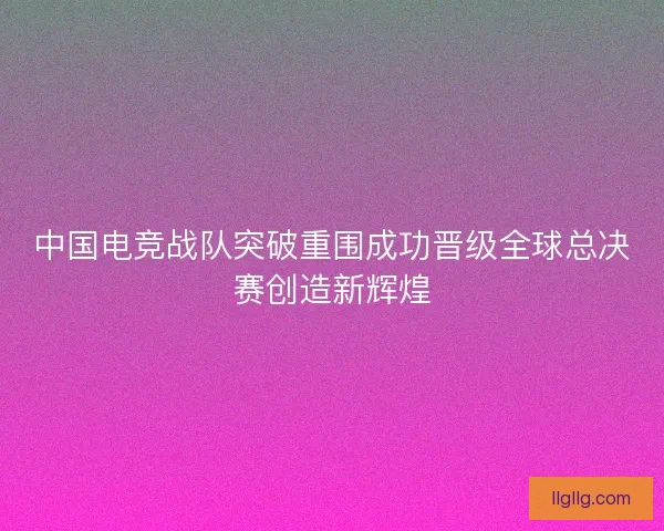 中国电竞战队突破重围成功晋级全球总决赛创造新辉煌